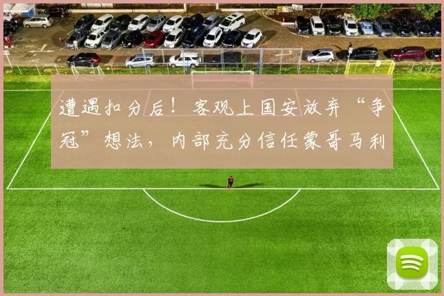 遭遇扣分后！客观上国安放弃“争冠”想法，内部充分信任蒙哥马利