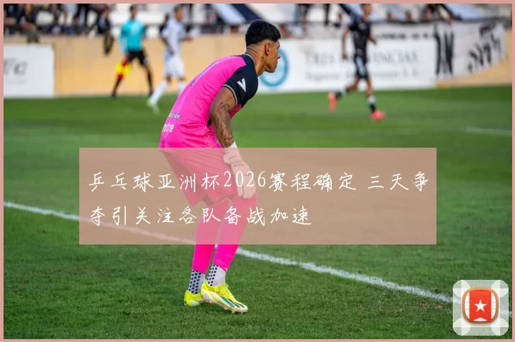 乒乓球亚洲杯2026赛程确定 三天争夺引关注各队备战加速