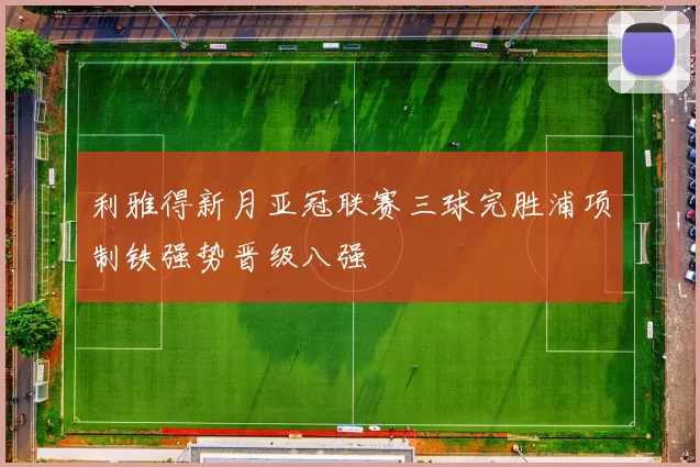 利雅得新月亚冠联赛三球完胜浦项制铁强势晋级八强