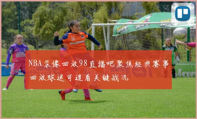 NBA录像回放98直播吧聚焦经典赛事回放球迷可追看关键战况