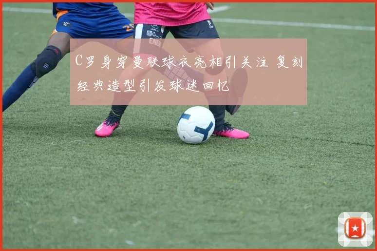 C罗身穿曼联球衣亮相引关注 复刻经典造型引发球迷回忆