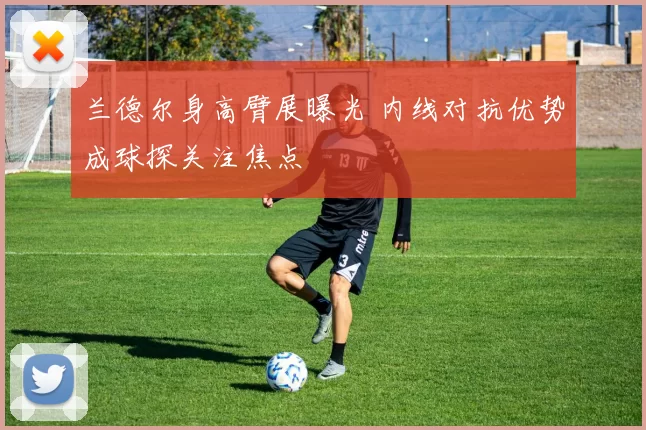 兰德尔身高臂展曝光 内线对抗优势成球探关注焦点
