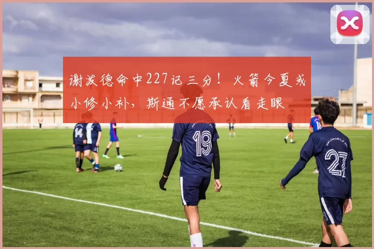 谢泼德命中227记三分！火箭今夏或小修小补，斯通不愿承认看走眼