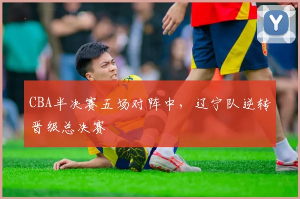 CBA半决赛五场对阵中，辽宁队逆转晋级总决赛