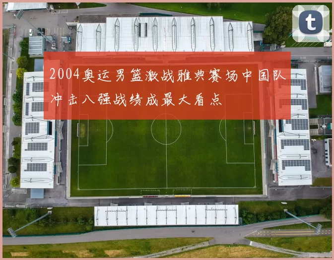 2004奥运男篮激战雅典赛场中国队冲击八强战绩成最大看点