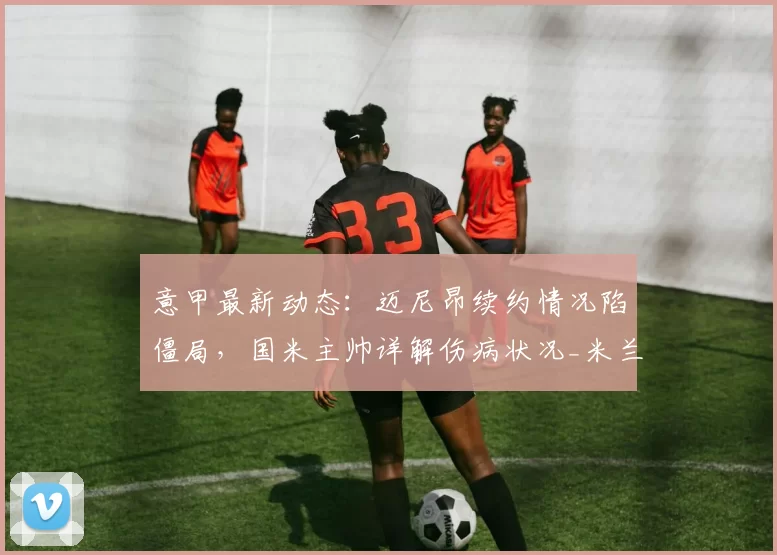 意甲最新动态:迈尼昂续约情况陷僵局,国米主帅详解伤病状况_米兰_尤文_费内巴切