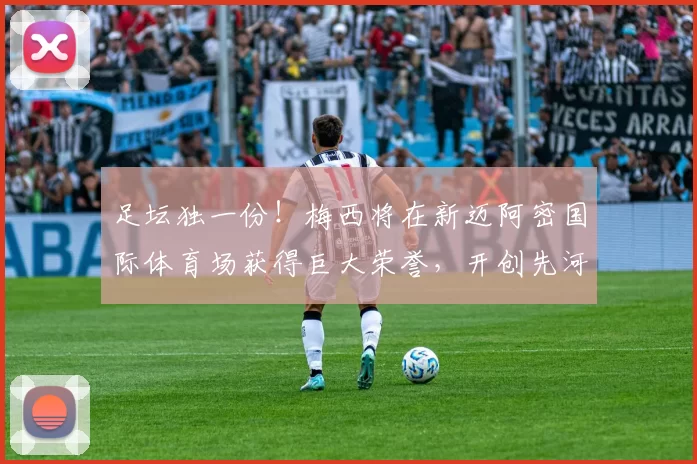 足坛独一份！梅西将在新迈阿密国际体育场获得巨大荣誉，开创先河