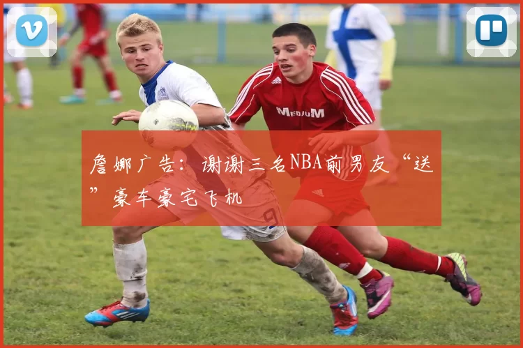 詹娜广告:谢谢三名NBA前男友“送”豪车豪宅飞机