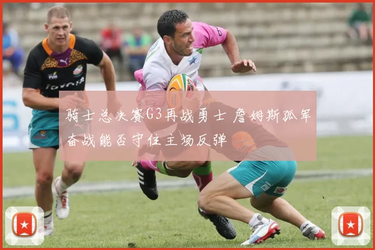 骑士总决赛G3再战勇士 詹姆斯孤军奋战能否守住主场反弹