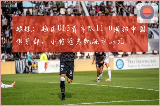 越媒：越南U13青年队11-0横扫中国俱乐部，小将范光凯独中七元