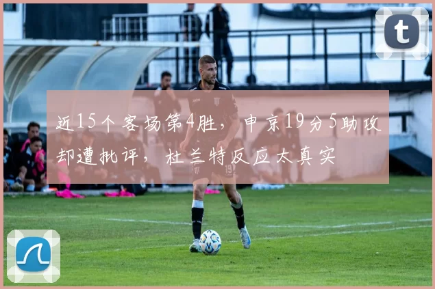 近15个客场第4胜，申京19分5助攻却遭批评，杜兰特反应太真实