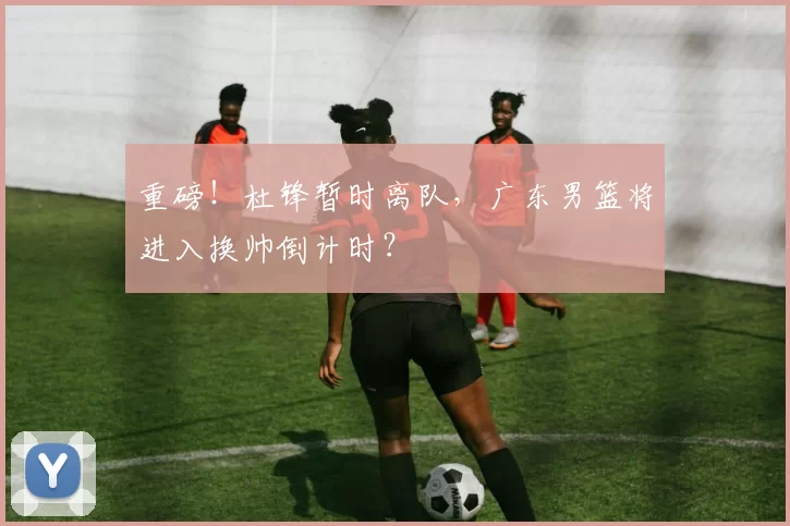 重磅！杜锋暂时离队，广东男篮将进入换帅倒计时？