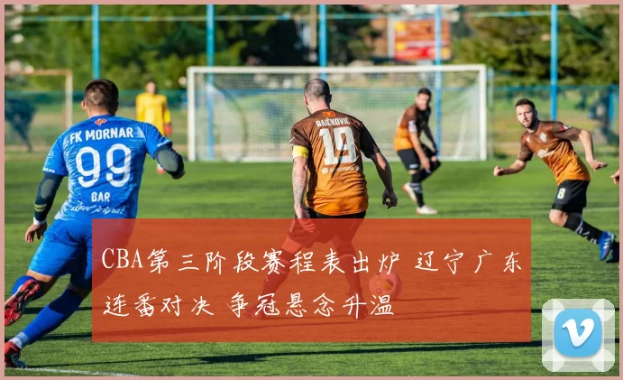 CBA第三阶段赛程表出炉 辽宁广东连番对决 争冠悬念升温