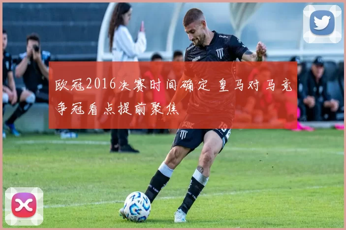 欧冠2016决赛时间确定 皇马对马竞争冠看点提前聚焦