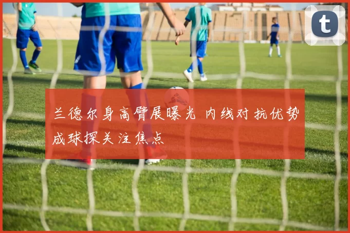 兰德尔身高臂展曝光 内线对抗优势成球探关注焦点