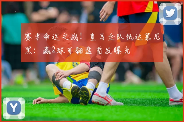 赛季命运之战！皇马全队抵达慕尼黑：赢2球可翻盘 首发曝光