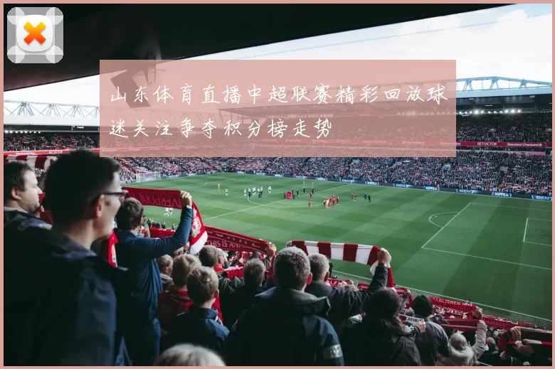 山东体育直播中超联赛精彩回放球迷关注争夺积分榜走势