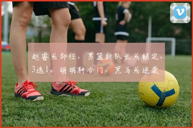 赵睿或卸任,男篮新队长或锁定,3选1,胡明轩冷门,黑马或逆袭