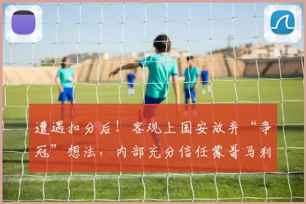遭遇扣分后！客观上国安放弃“争冠”想法，内部充分信任蒙哥马利