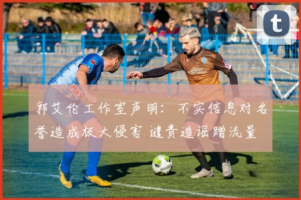 郭艾伦工作室声明：不实信息对名誉造成极大侵害 谴责造谣蹭流量