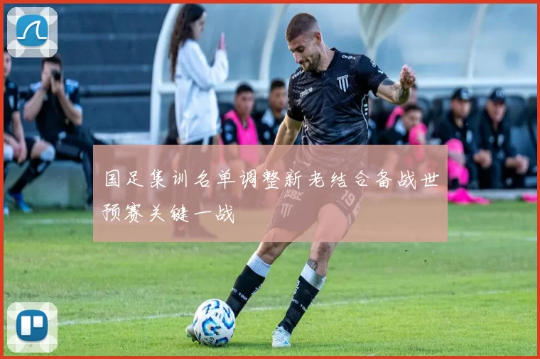 国足集训名单调整新老结合备战世预赛关键一战