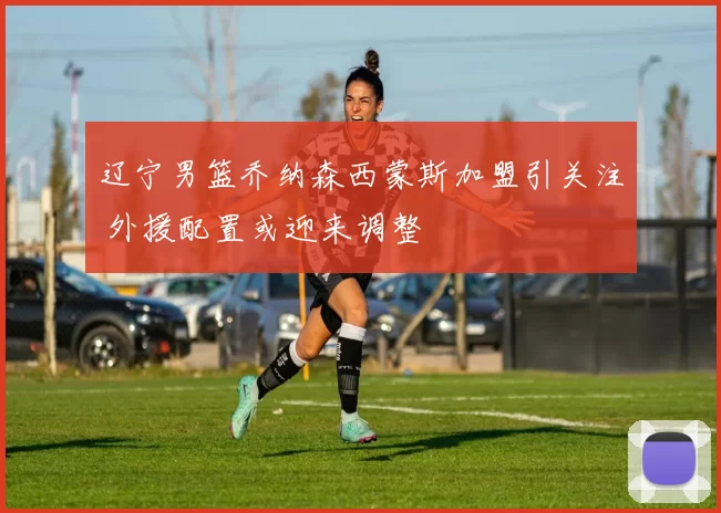 辽宁男篮乔纳森西蒙斯加盟引关注 外援配置或迎来调整