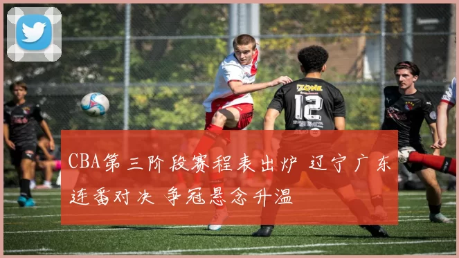 CBA第三阶段赛程表出炉 辽宁广东连番对决 争冠悬念升温