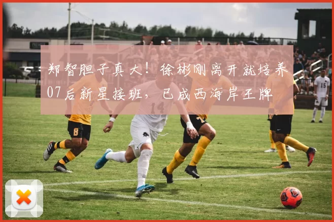 郑智胆子真大！徐彬刚离开就培养07后新星接班，已成西海岸王牌