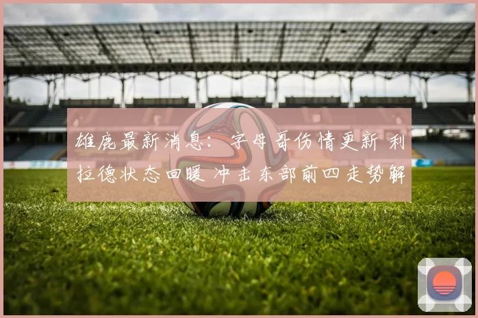 雄鹿最新消息：字母哥伤情更新 利拉德状态回暖 冲击东部前四走势解析