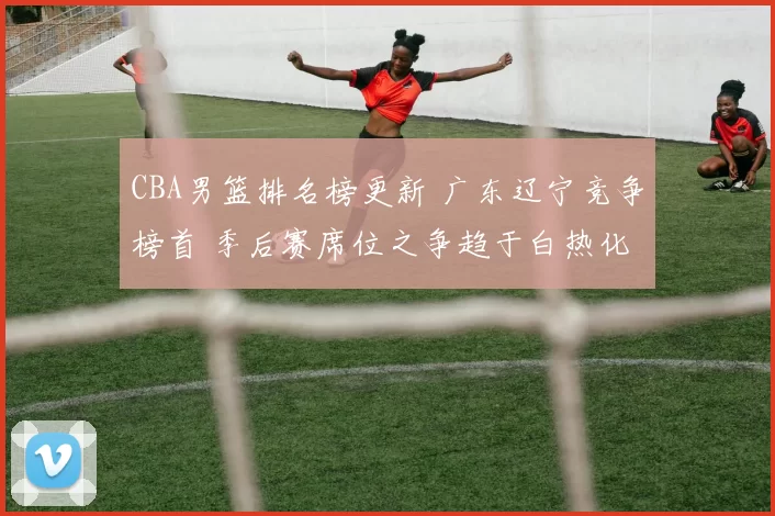 CBA男篮排名榜更新 广东辽宁竞争榜首 季后赛席位之争趋于白热化