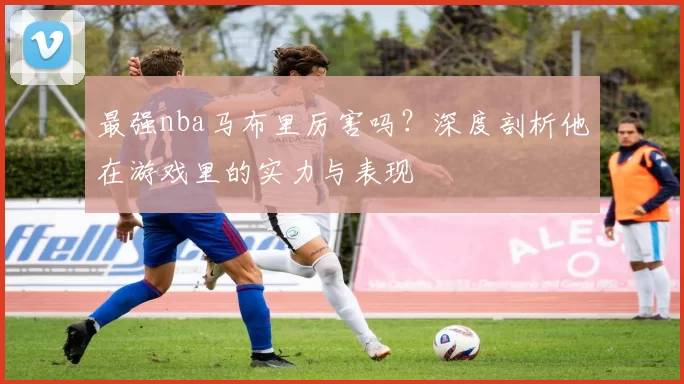 最强nba马布里厉害吗？深度剖析他在游戏里的实力与表现