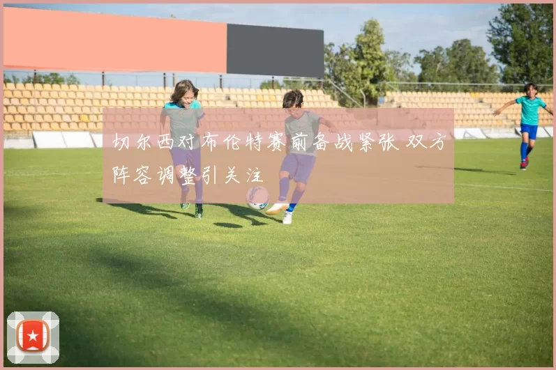 切尔西对布伦特赛前备战紧张 双方阵容调整引关注