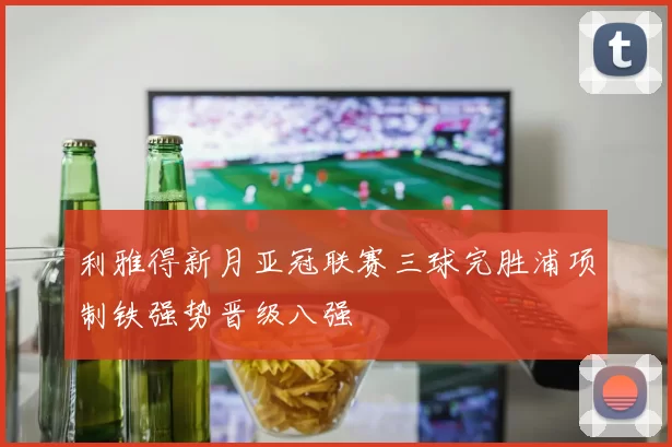 利雅得新月亚冠联赛三球完胜浦项制铁强势晋级八强