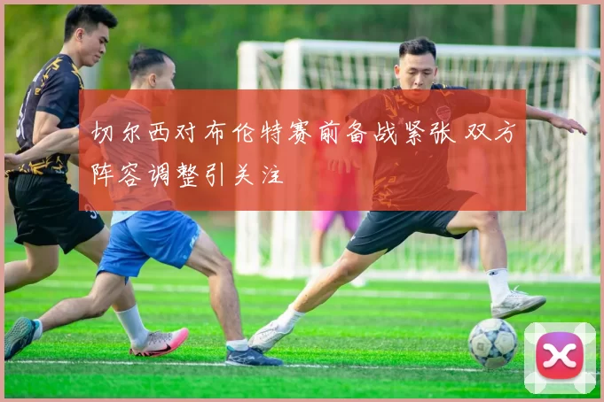 切尔西对布伦特赛前备战紧张 双方阵容调整引关注