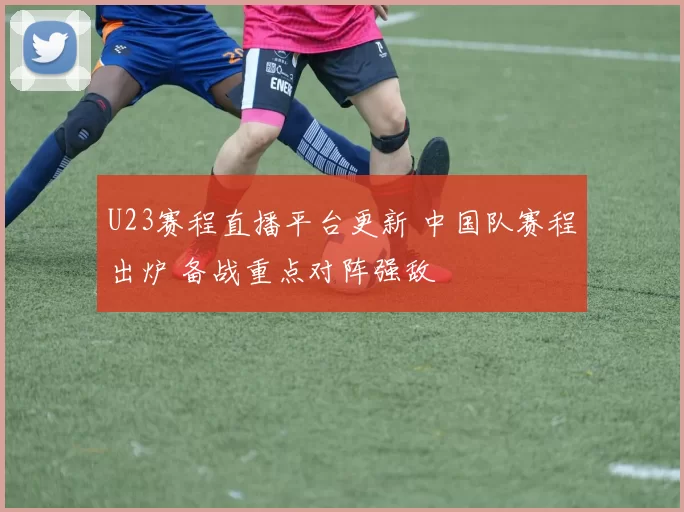 U23赛程直播平台更新 中国队赛程出炉 备战重点对阵强敌