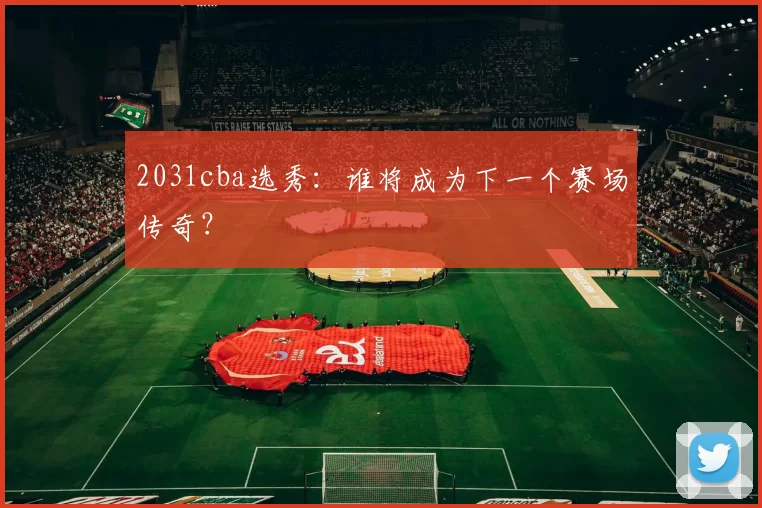 2031cba选秀：谁将成为下一个赛场传奇？