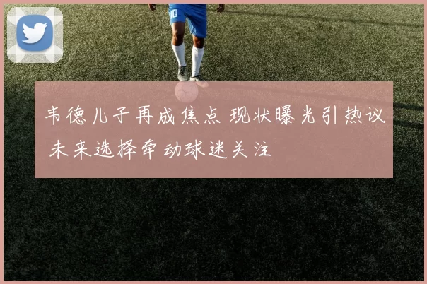 韦德儿子再成焦点 现状曝光引热议 未来选择牵动球迷关注