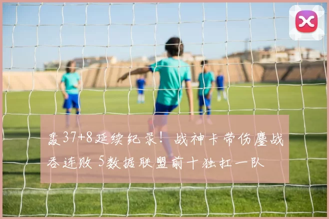 轰37+8延续纪录!战神卡带伤鏖战吞连败 5数据联盟前十独扛一队