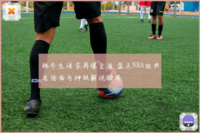 韩乔生语录再爆金句 盘点NBA经典名场面与神级解说瞬间