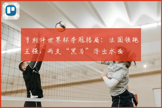 亨利评世界杯夺冠格局:法国领跑五强,两支“黑马”浮出水面