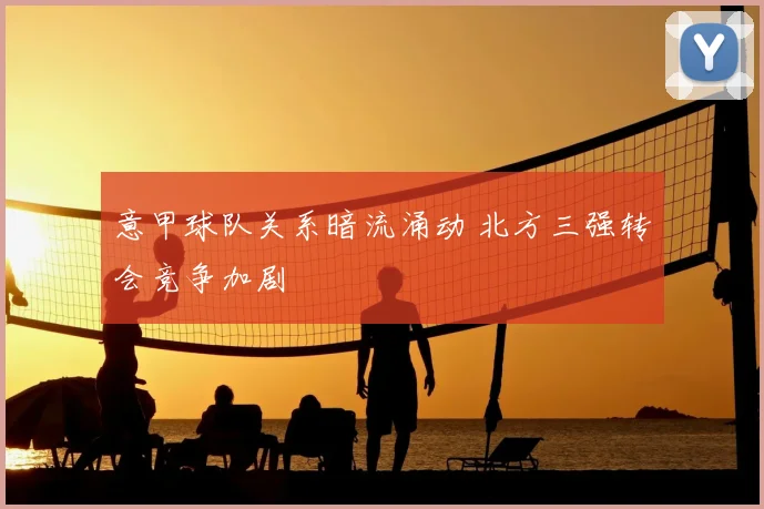 意甲球队关系暗流涌动 北方三强转会竞争加剧