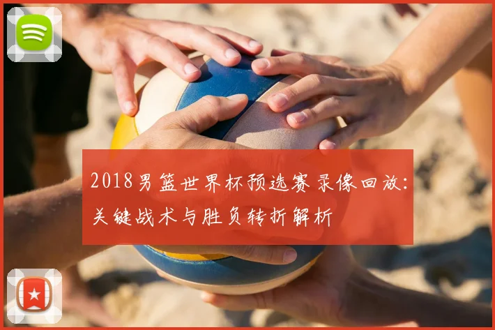 2018男篮世界杯预选赛录像回放:关键战术与胜负转折解析