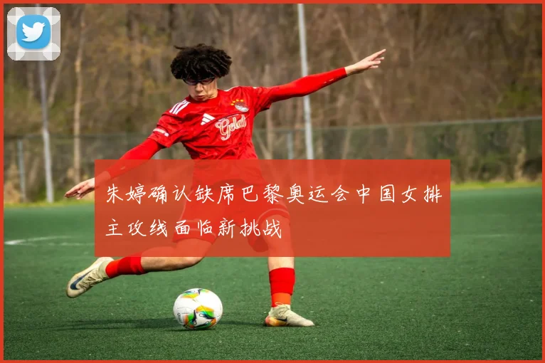 朱婷确认缺席巴黎奥运会中国女排主攻线面临新挑战