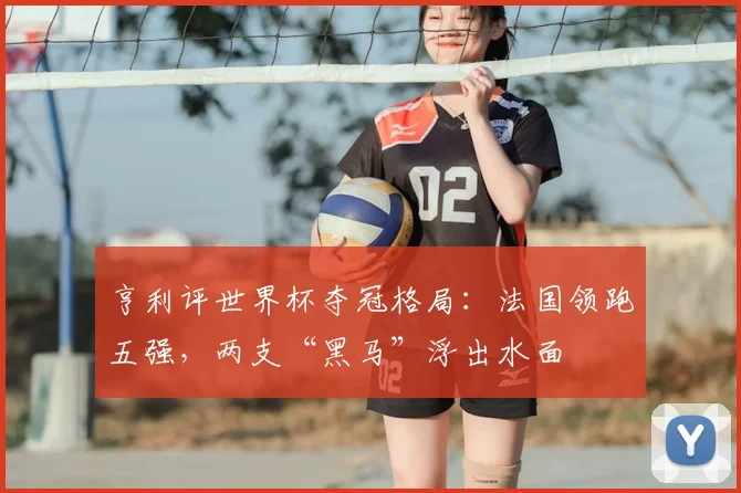 亨利评世界杯夺冠格局:法国领跑五强,两支“黑马”浮出水面