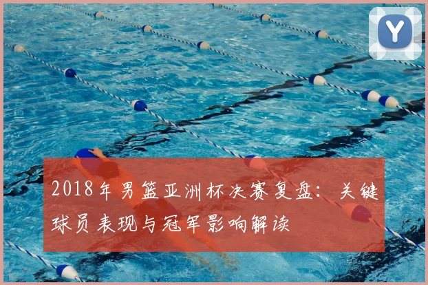 2018年男篮亚洲杯决赛复盘：关键球员表现与冠军影响解读