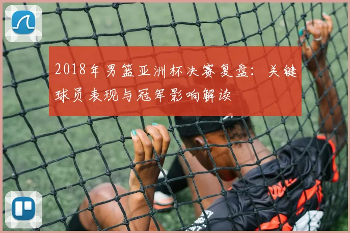 2018年男篮亚洲杯决赛复盘:关键球员表现与冠军影响解读