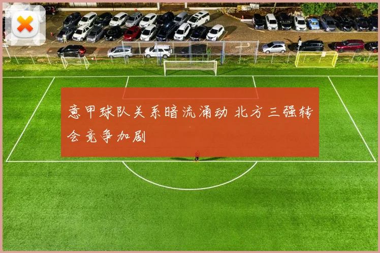 意甲球队关系暗流涌动 北方三强转会竞争加剧