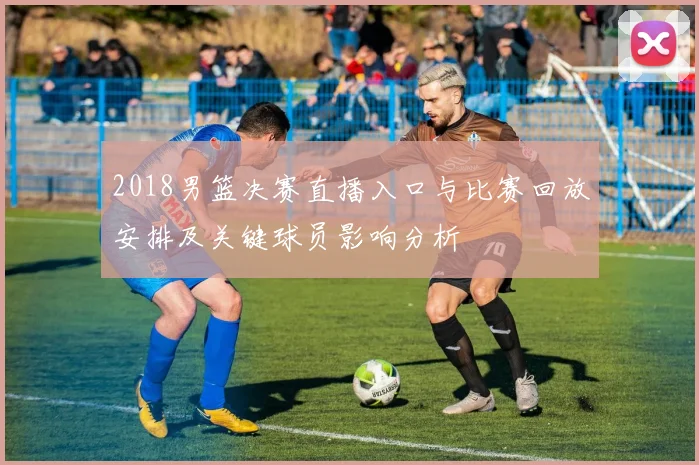 2018男篮决赛直播入口与比赛回放安排及关键球员影响分析