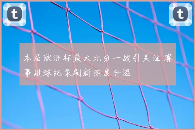 本届欧洲杯最大比分一战引关注 赛事进球纪录刷新热度升温