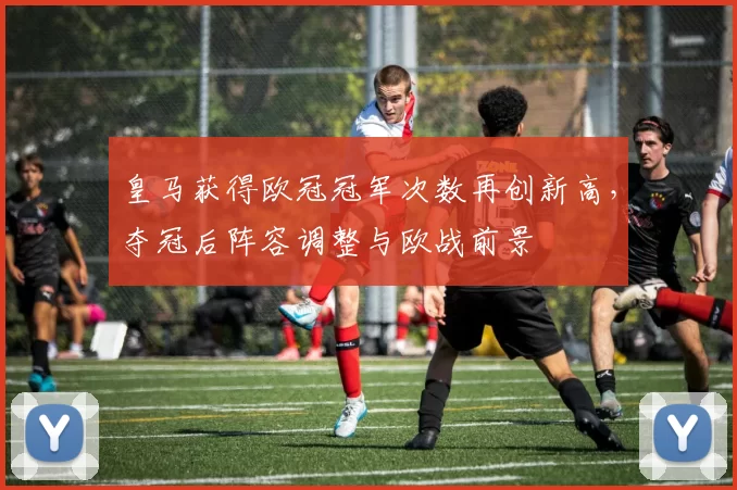 皇马获得欧冠冠军次数再创新高，夺冠后阵容调整与欧战前景